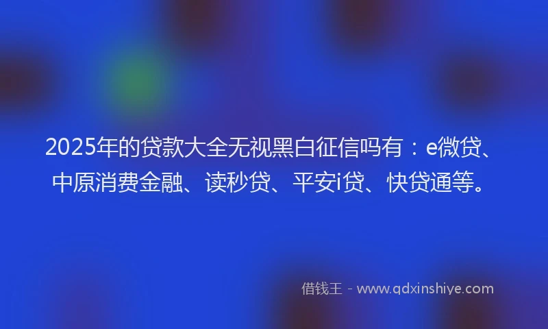 2025年的贷款大全无视黑白征信吗有：e微贷、中原消费金融、读秒贷、平安i贷、快贷通等。