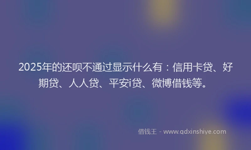 2025年的还呗不通过显示什么有：信用卡贷、好期贷、人人贷、平安i贷、微博借钱等。