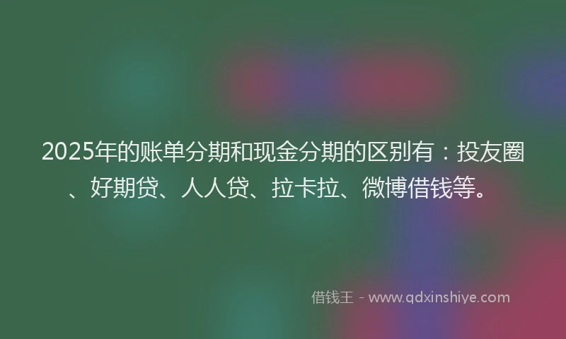 2025年的账单分期和现金分期的区别有：投友圈、好期贷、人人贷、拉卡拉、微博借钱等。