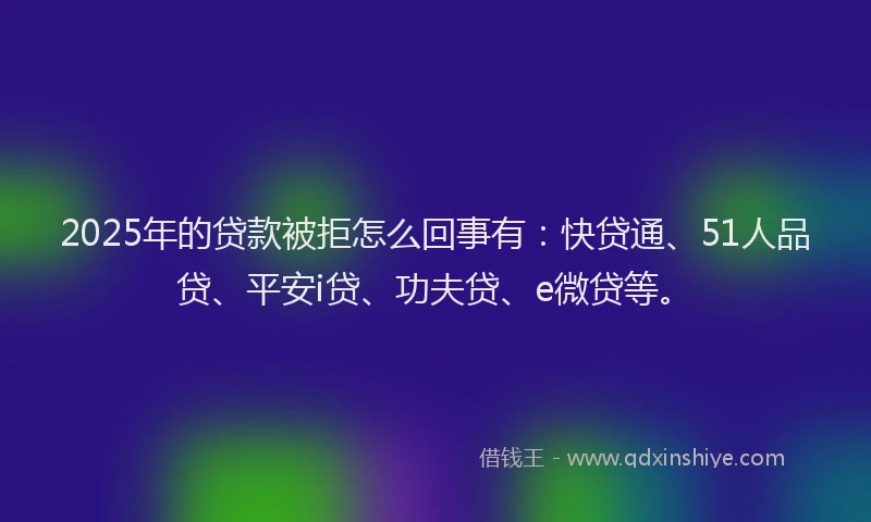 2025年的贷款被拒怎么回事有：快贷通、51人品贷、平安i贷、功夫贷、e微贷等。