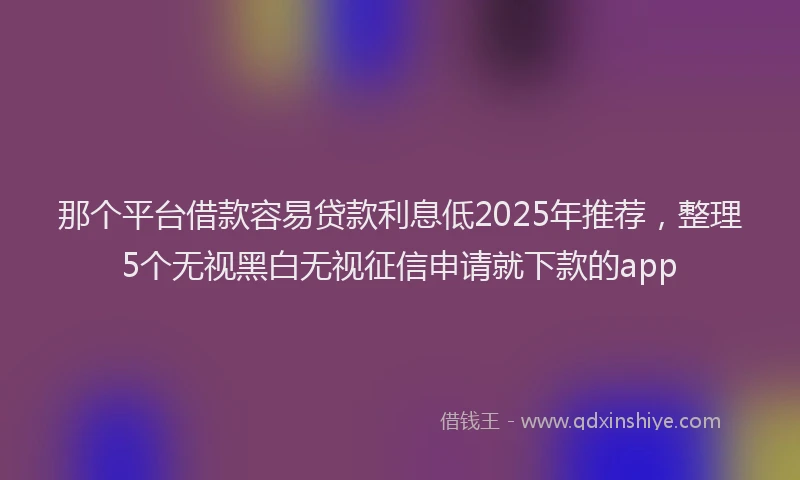 那个平台借款容易贷款利息低2025年推荐，整理5个无视黑白无视征信申请就下款的app