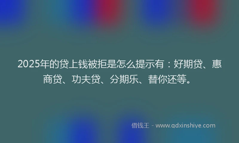 2025年的贷上钱被拒是怎么提示有：好期贷、惠商贷、功夫贷、分期乐、替你还等。