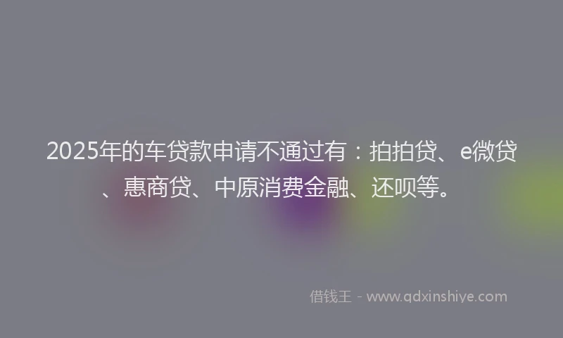2025年的车贷款申请不通过有：拍拍贷、e微贷、惠商贷、中原消费金融、还呗等。