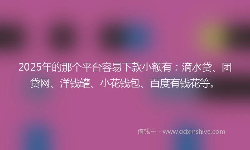 2025年的那个平台容易下款小额有：滴水贷、团贷网、洋钱罐、小花钱包、百度有钱花等。