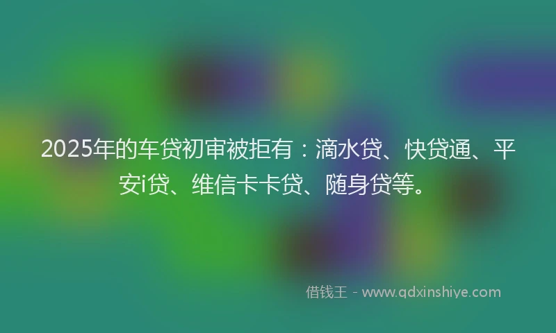 2025年的车贷初审被拒有：滴水贷、快贷通、平安i贷、维信卡卡贷、随身贷等。
