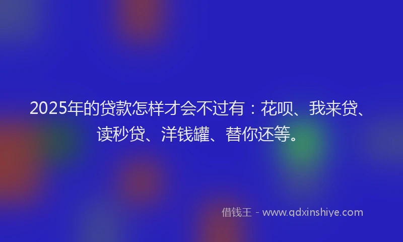 2025年的贷款怎样才会不过有：花呗、我来贷、读秒贷、洋钱罐、替你还等。