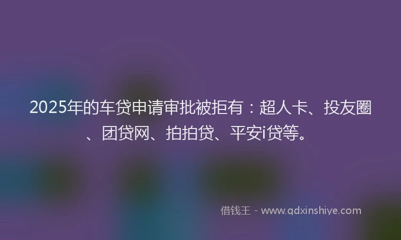 2025年的车贷申请审批被拒有：超人卡、投友圈、团贷网、拍拍贷、平安i贷等。