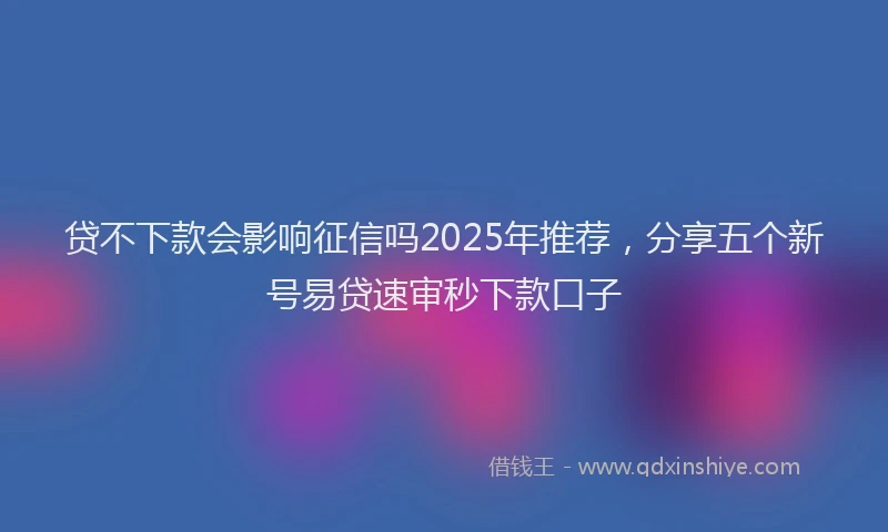 贷不下款会影响征信吗2025年推荐，分享五个新号易贷速审秒下款口子