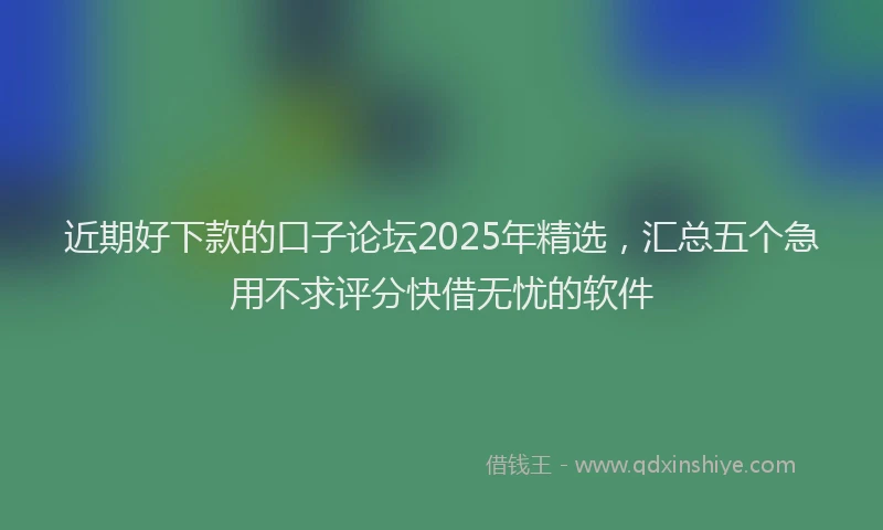 近期好下款的口子论坛2025年精选，汇总五个急用不求评分快借无忧的软件