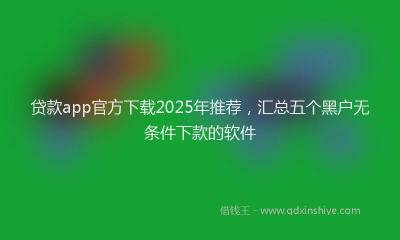 贷款app官方下载2025年推荐，汇总五个黑户无条件下款的软件