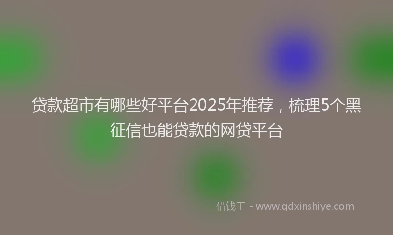 贷款超市有哪些好平台2025年推荐，梳理5个黑征信也能贷款的网贷平台
