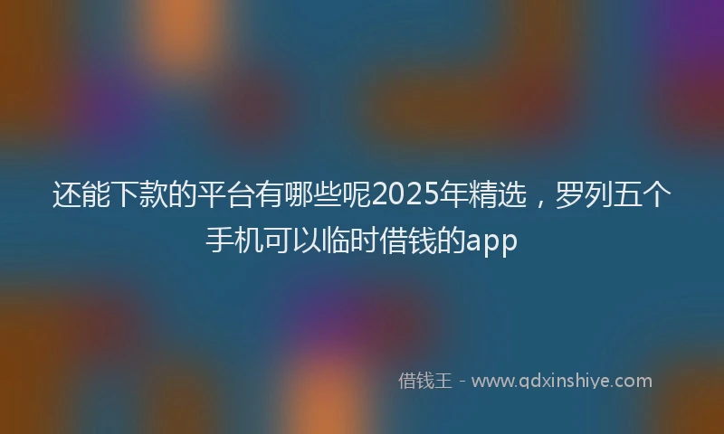 还能下款的平台有哪些呢2025年精选，罗列五个手机可以临时借钱的app