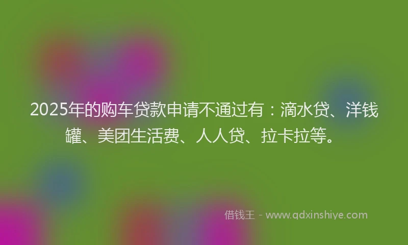 2025年的购车贷款申请不通过有：滴水贷、洋钱罐、美团生活费、人人贷、拉卡拉等。