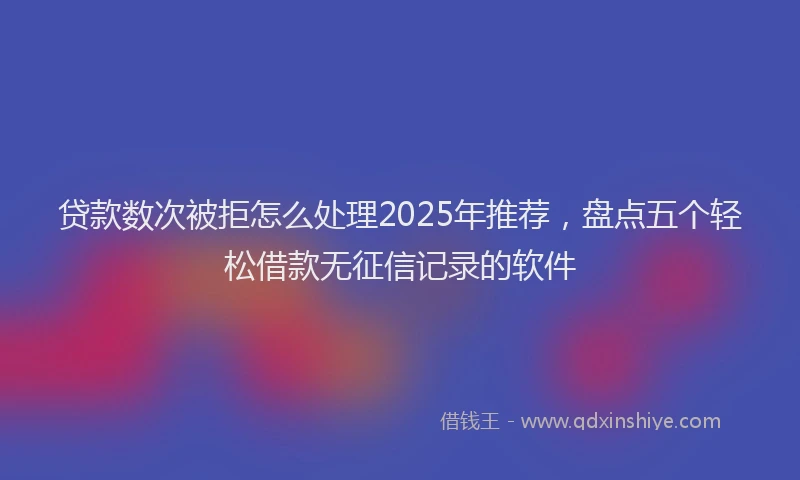 贷款数次被拒怎么处理2025年推荐，盘点五个轻松借款无征信记录的软件