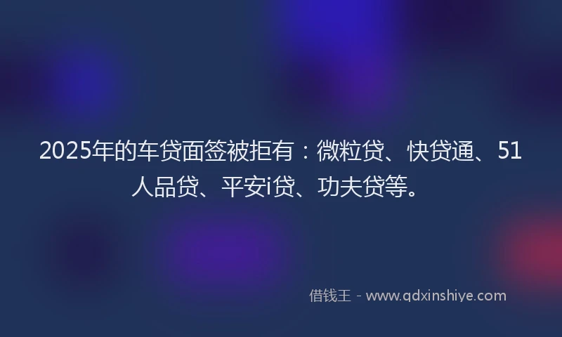 2025年的车贷面签被拒有：微粒贷、快贷通、51人品贷、平安i贷、功夫贷等。