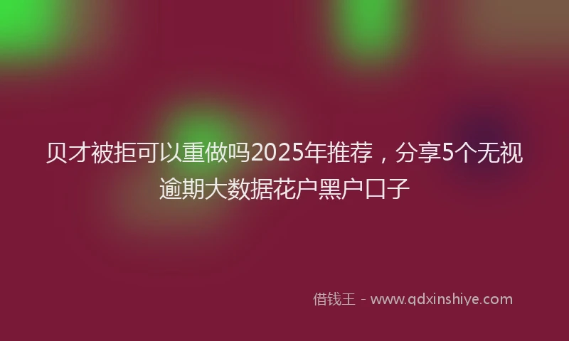 贝才被拒可以重做吗2025年推荐，分享5个无视逾期大数据花户黑户口子