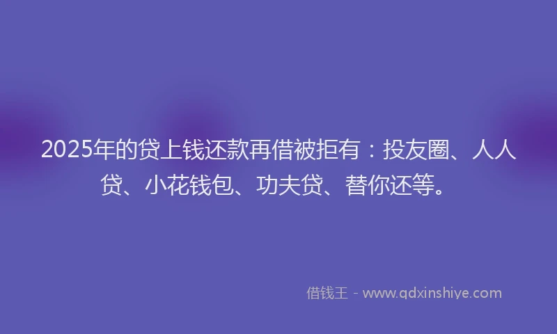 2025年的贷上钱还款再借被拒有：投友圈、人人贷、小花钱包、功夫贷、替你还等。