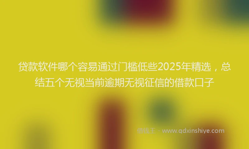 贷款软件哪个容易通过门槛低些2025年精选，总结五个无视当前逾期无视征信的借款口子