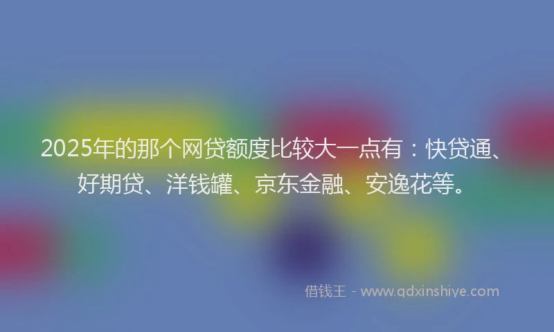2025年的那个网贷额度比较大一点有：快贷通、好期贷、洋钱罐、京东金融、安逸花等。
