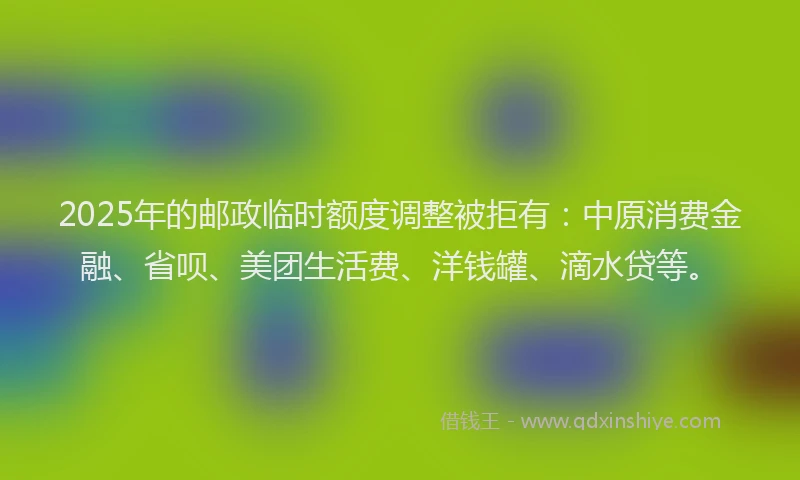 2025年的邮政临时额度调整被拒有：中原消费金融、省呗、美团生活费、洋钱罐、滴水贷等。