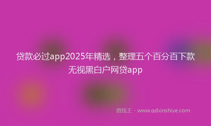 贷款必过app2025年精选，整理五个百分百下款无视黑白户网贷app