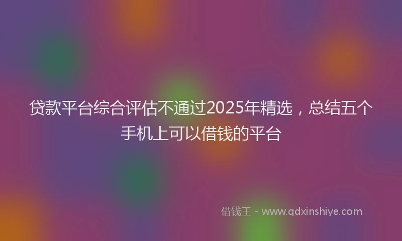 贷款平台综合评估不通过2025年精选，总结五个手机上可以借钱的平台