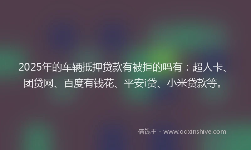2025年的车辆抵押贷款有被拒的吗有：超人卡、团贷网、百度有钱花、平安i贷、小米贷款等。