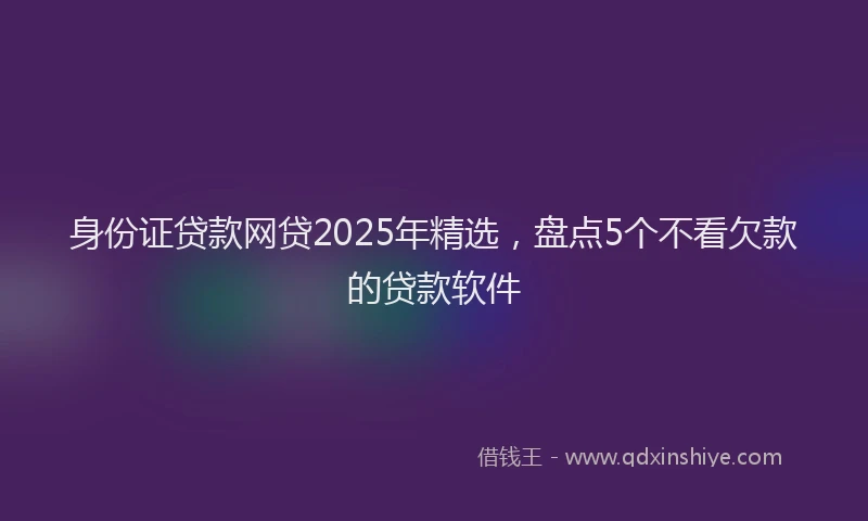 身份证贷款网贷2025年精选，盘点5个不看欠款的贷款软件