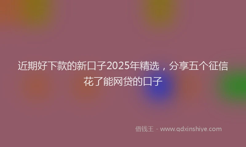 近期好下款的新口子2025年精选，分享五个征信花了能网贷的口子