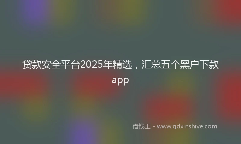 贷款安全平台2025年精选，汇总五个黑户下款app