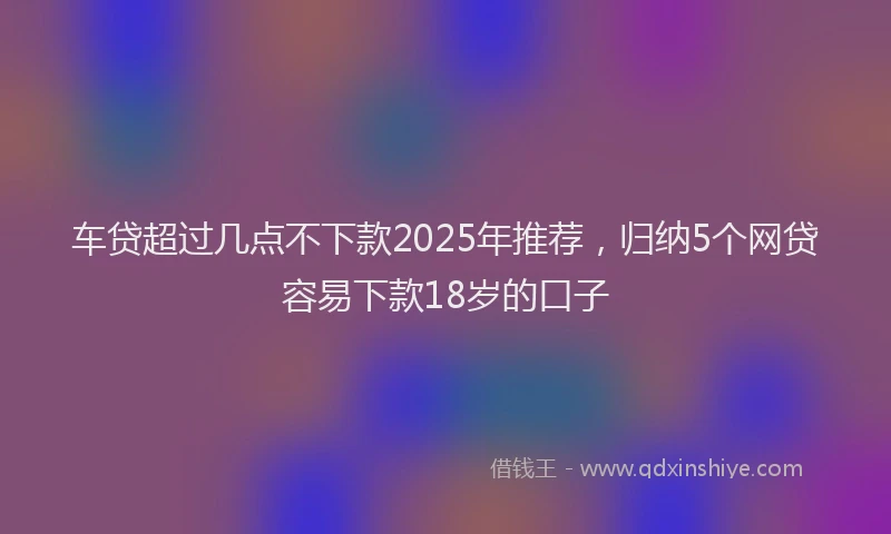 车贷超过几点不下款2025年推荐，归纳5个网贷容易下款18岁的口子