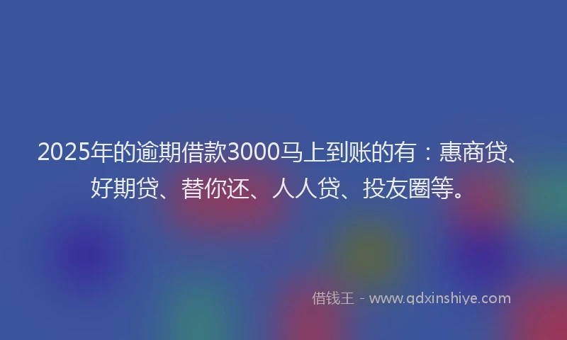 2025年的逾期借款3000马上到账的有：惠商贷、好期贷、替你还、人人贷、投友圈等。