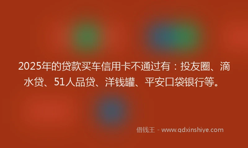 2025年的贷款买车信用卡不通过有：投友圈、滴水贷、51人品贷、洋钱罐、平安口袋银行等。
