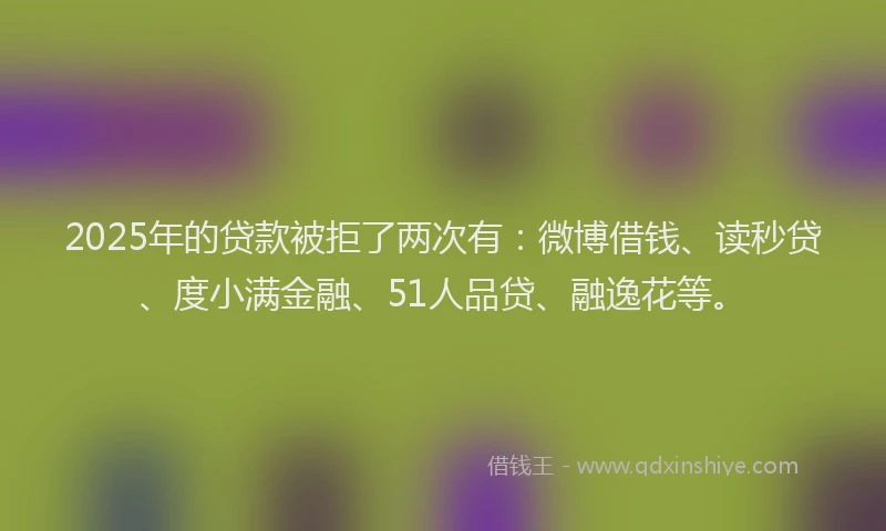 2025年的贷款被拒了两次有：微博借钱、读秒贷、度小满金融、51人品贷、融逸花等。
