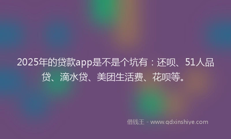 2025年的贷款app是不是个坑有：还呗、51人品贷、滴水贷、美团生活费、花呗等。