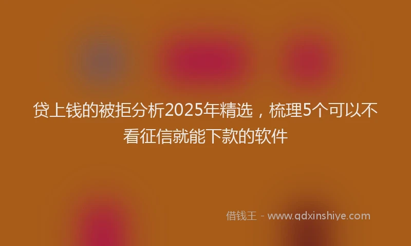 贷上钱的被拒分析2025年精选，梳理5个可以不看征信就能下款的软件