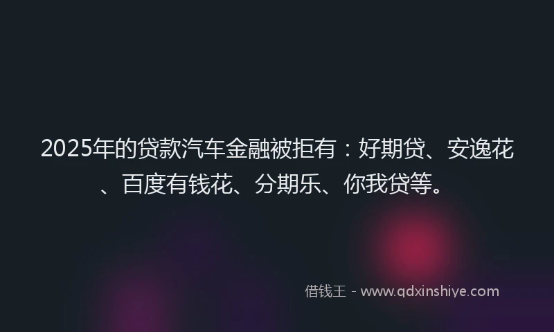 2025年的贷款汽车金融被拒有：好期贷、安逸花、百度有钱花、分期乐、你我贷等。
