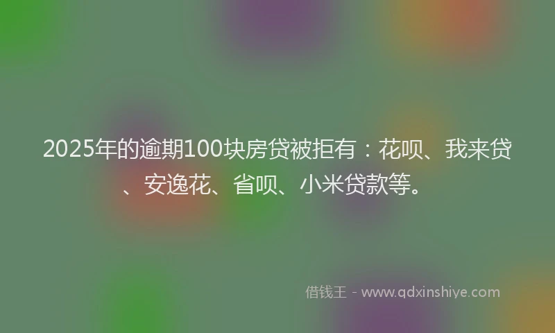 2025年的逾期100块房贷被拒有：花呗、我来贷、安逸花、省呗、小米贷款等。