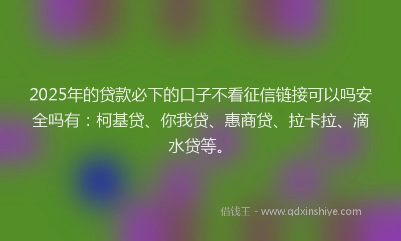 2025年的贷款必下的口子不看征信链接可以吗安全吗有：柯基贷、你我贷、惠商贷、拉卡拉、滴水贷等。