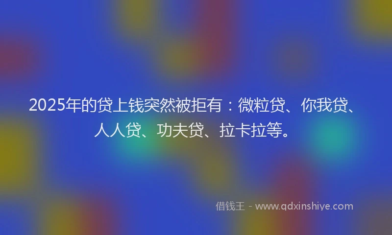 2025年的贷上钱突然被拒有：微粒贷、你我贷、人人贷、功夫贷、拉卡拉等。