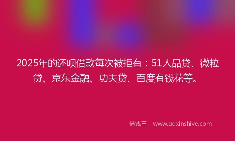 2025年的还呗借款每次被拒有：51人品贷、微粒贷、京东金融、功夫贷、百度有钱花等。