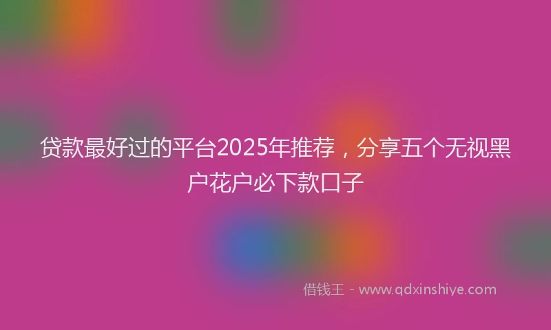 贷款最好过的平台2025年推荐，分享五个无视黑户花户必下款口子