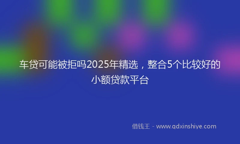 车贷可能被拒吗2025年精选，整合5个比较好的小额贷款平台