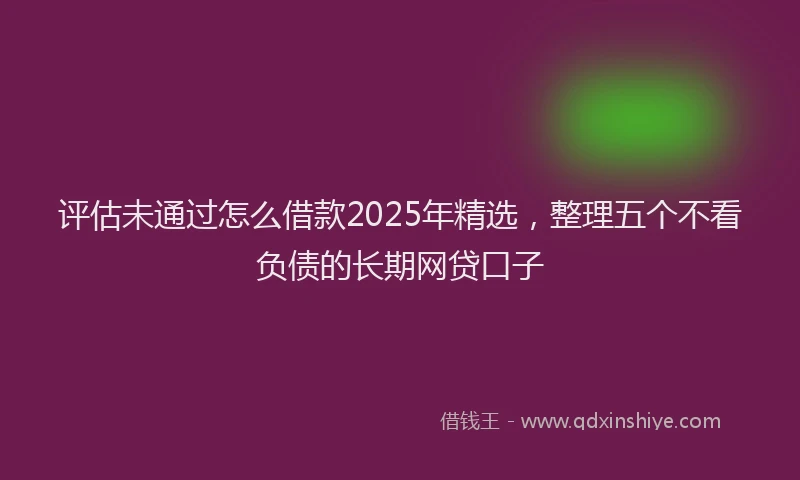 评估未通过怎么借款2025年精选，整理五个不看负债的长期网贷口子