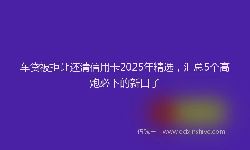 车贷被拒让还清信用卡2025年精选，汇总5个高炮必下的新口子