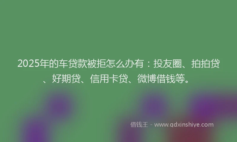 2025年的车贷款被拒怎么办有：投友圈、拍拍贷、好期贷、信用卡贷、微博借钱等。