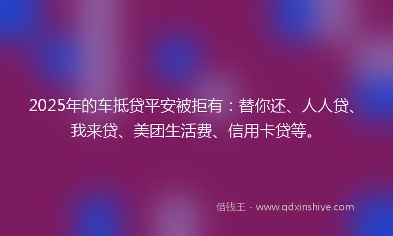2025年的车抵贷平安被拒有：替你还、人人贷、我来贷、美团生活费、信用卡贷等。