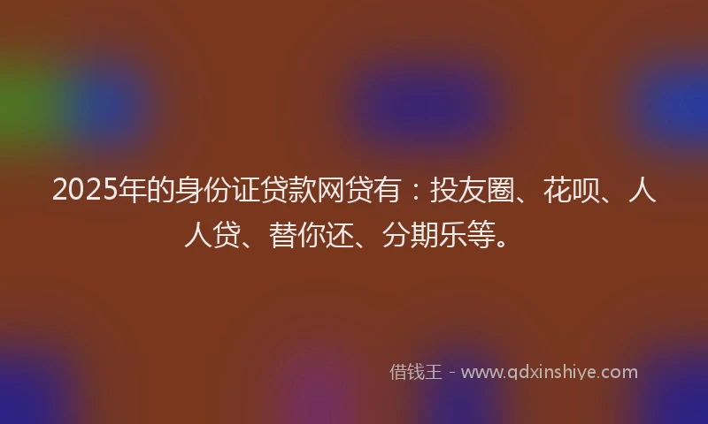 2025年的身份证贷款网贷有：投友圈、花呗、人人贷、替你还、分期乐等。