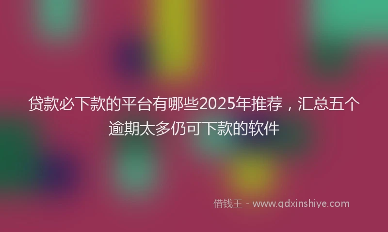 贷款必下款的平台有哪些2025年推荐，汇总五个逾期太多仍可下款的软件