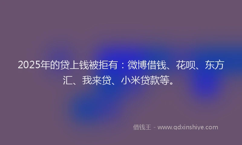 2025年的贷上钱被拒有：微博借钱、花呗、东方汇、我来贷、小米贷款等。